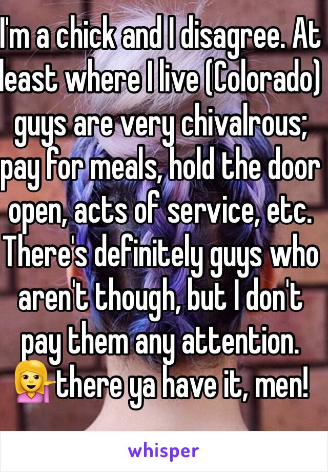 I'm a chick and I disagree. At least where I live (Colorado) guys are very chivalrous; pay for meals, hold the door open, acts of service, etc. There's definitely guys who aren't though, but I don't pay them any attention. 💁there ya have it, men!