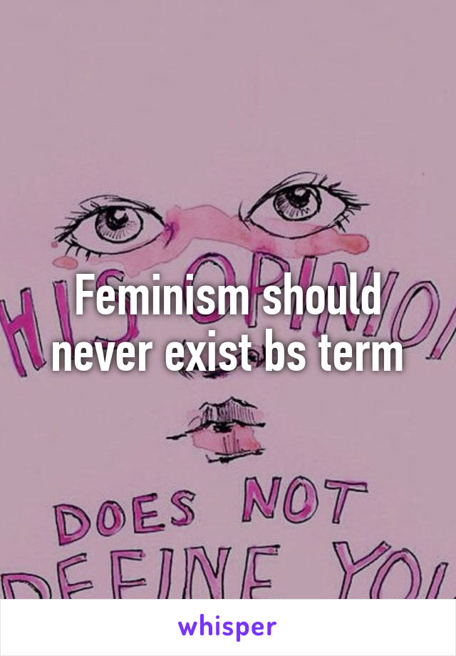 Feminism should never exist bs term