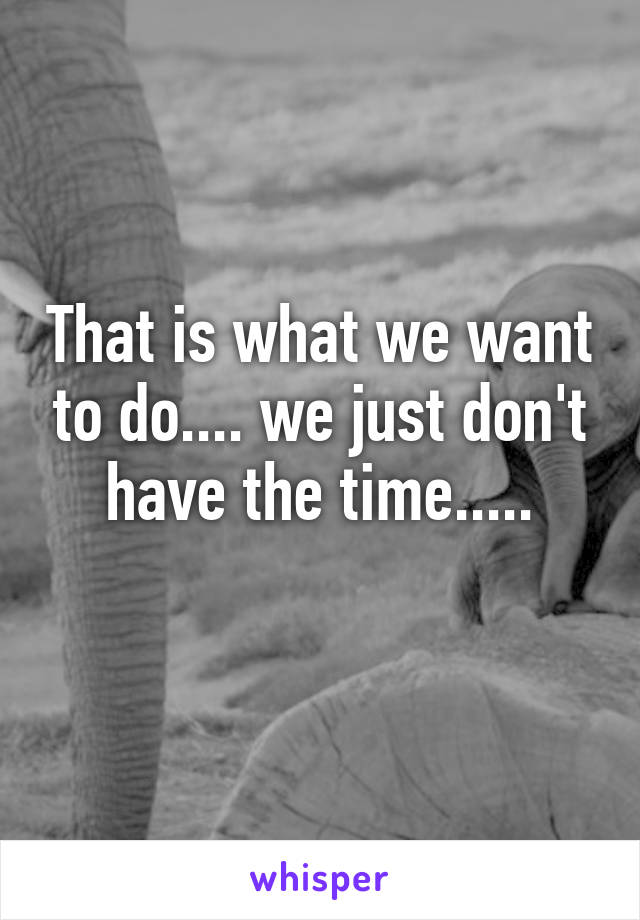 That is what we want to do.... we just don't have the time.....
