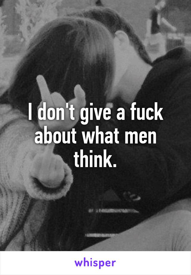 I don't give a fuck about what men think.