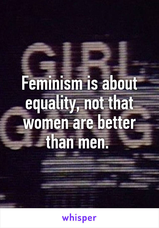 Feminism is about equality, not that women are better than men. 