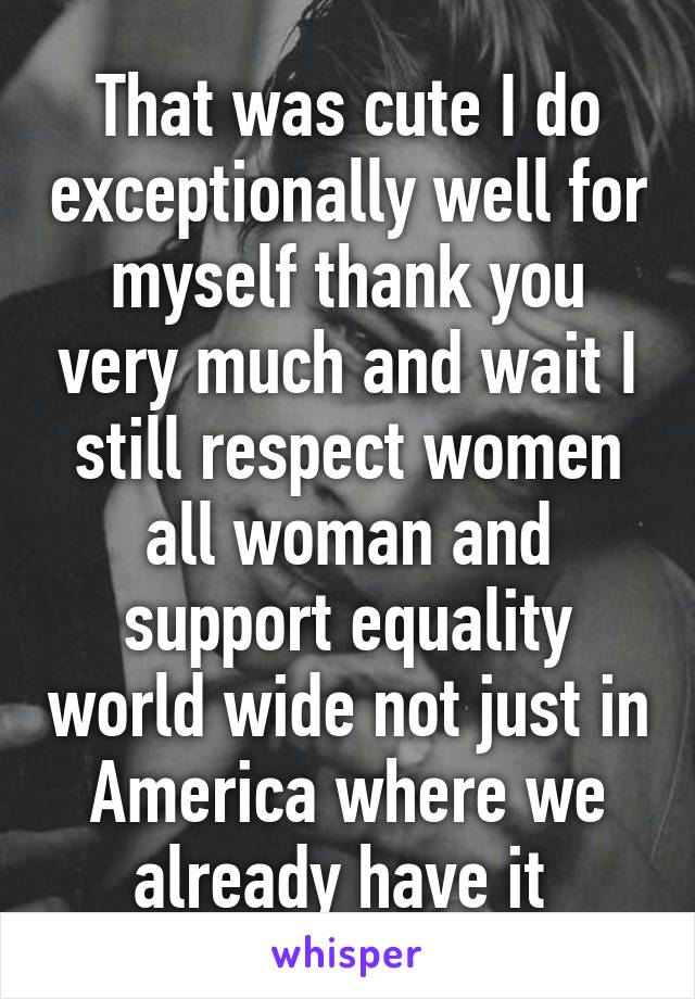 That was cute I do exceptionally well for myself thank you very much and wait I still respect women all woman and support equality world wide not just in America where we already have it 