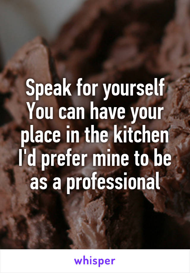 Speak for yourself
You can have your place in the kitchen
I'd prefer mine to be as a professional