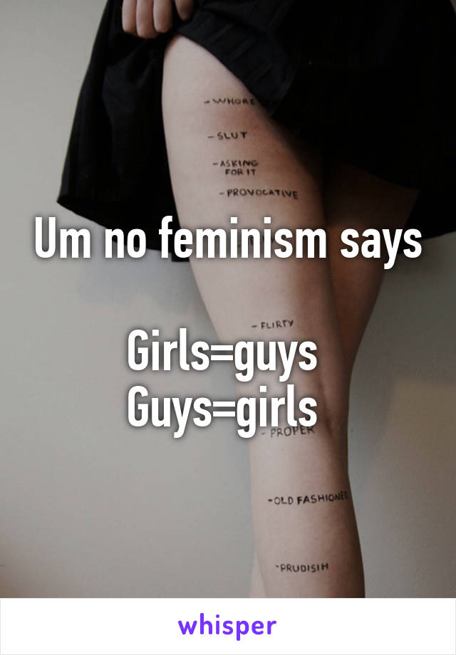 Um no feminism says 
Girls=guys 
Guys=girls 