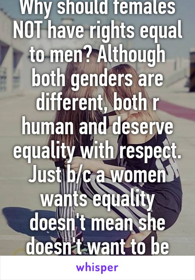 Why should females NOT have rights equal to men? Although both genders are different, both r human and deserve equality with respect. Just b/c a women wants equality doesn't mean she doesn't want to be treated like a lady! 