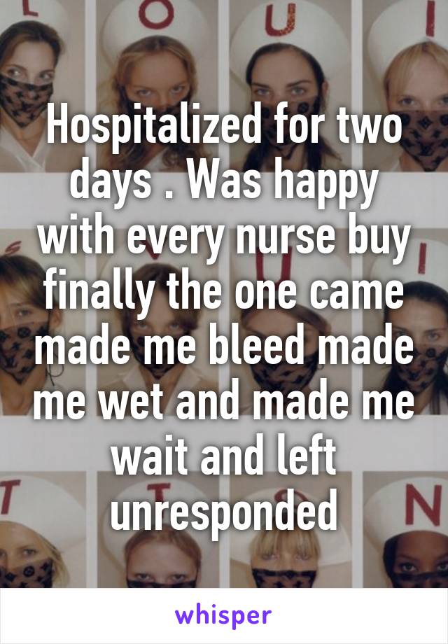 Hospitalized for two days . Was happy with every nurse buy finally the one came made me bleed made me wet and made me wait and left unresponded