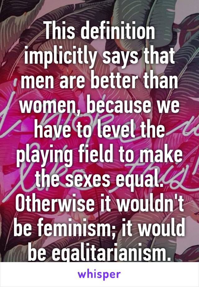 This definition implicitly says that men are better than women, because we have to level the playing field to make the sexes equal. Otherwise it wouldn't be feminism; it would be egalitarianism.