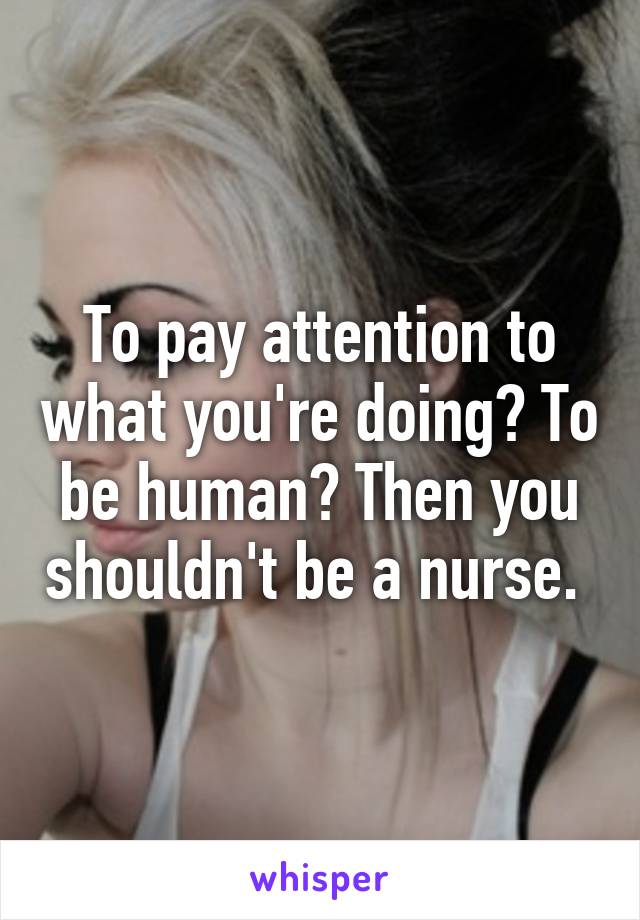 To pay attention to what you're doing? To be human? Then you shouldn't be a nurse. 