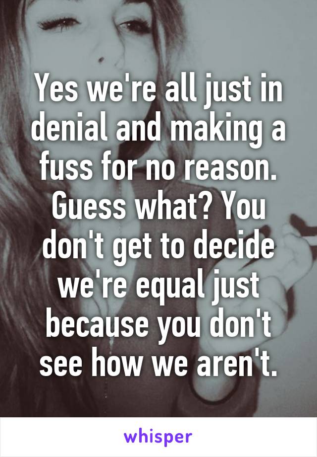 Yes we're all just in denial and making a fuss for no reason. Guess what? You don't get to decide we're equal just because you don't see how we aren't.