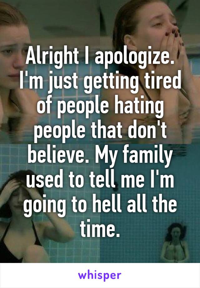 Alright I apologize. I'm just getting tired of people hating people that don't believe. My family used to tell me I'm going to hell all the time.