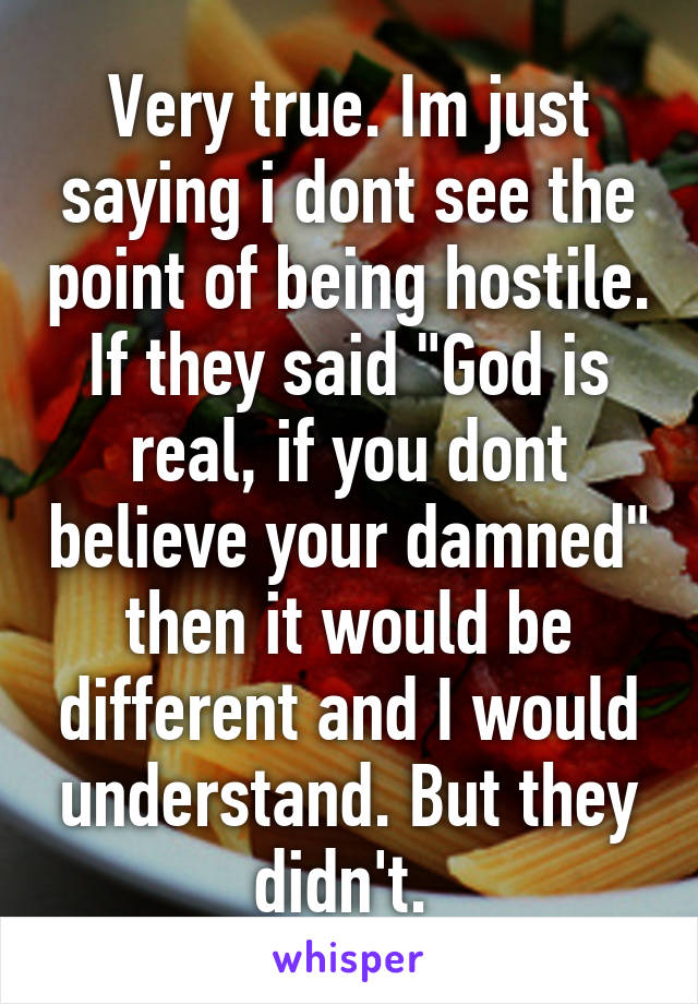 Very true. Im just saying i dont see the point of being hostile. If they said "God is real, if you dont believe your damned" then it would be different and I would understand. But they didn't. 