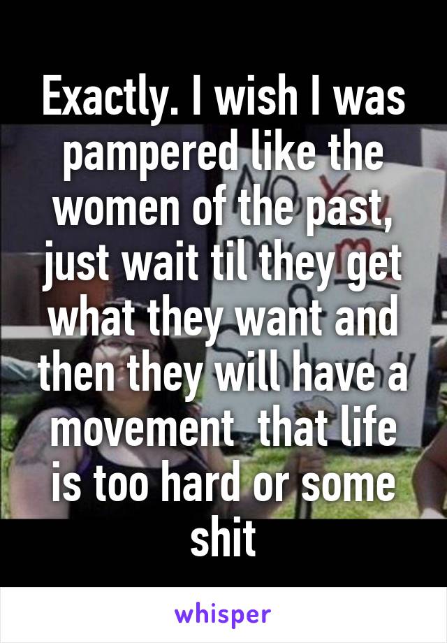 Exactly. I wish I was pampered like the women of the past, just wait til they get what they want and then they will have a movement  that life is too hard or some shit