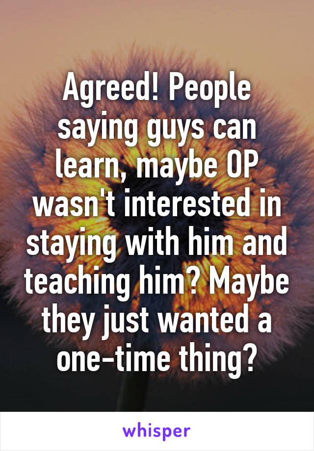 Agreed! People saying guys can learn, maybe OP wasn't interested in staying with him and teaching him? Maybe they just wanted a one-time thing?