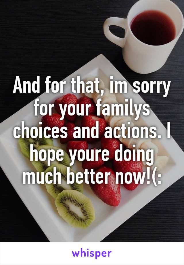 And for that, im sorry for your familys choices and actions. I hope youre doing much better now!(: