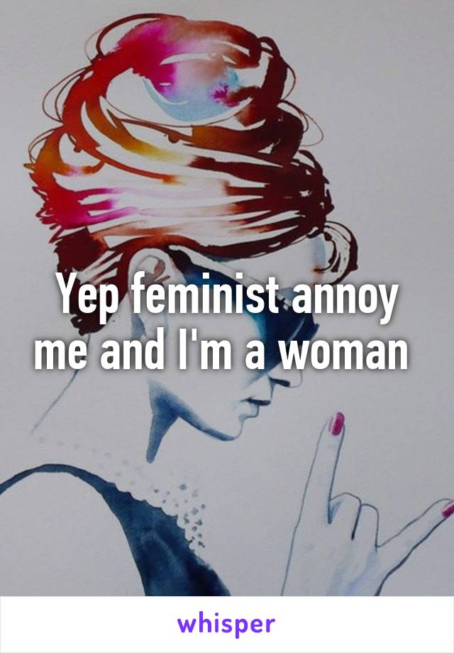 Yep feminist annoy me and I'm a woman 