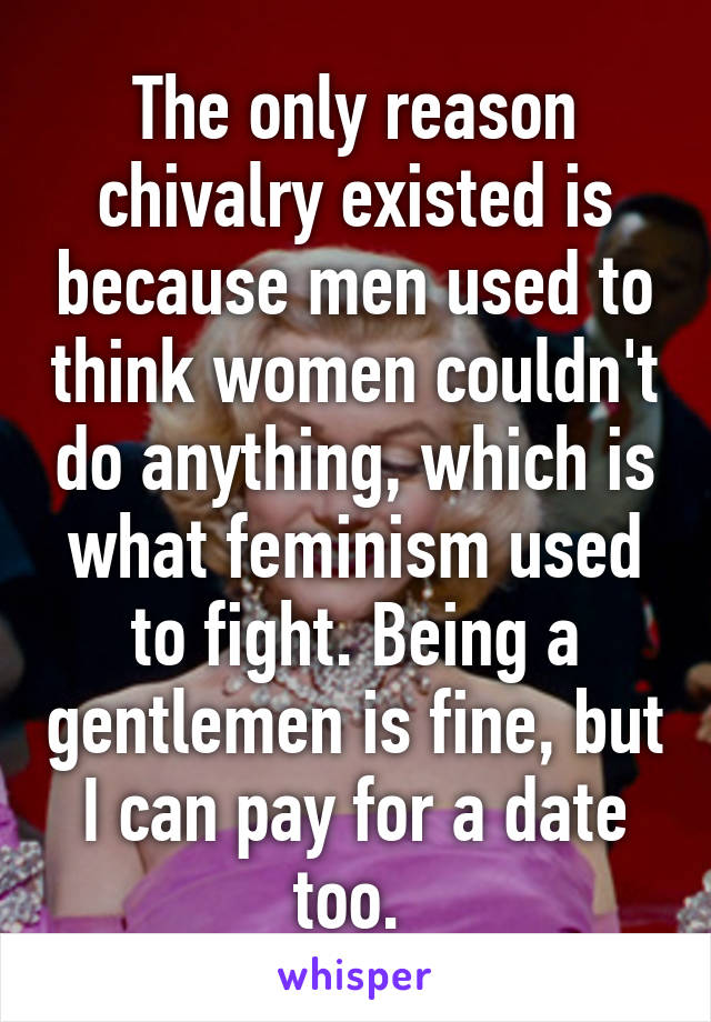 The only reason chivalry existed is because men used to think women couldn't do anything, which is what feminism used to fight. Being a gentlemen is fine, but I can pay for a date too. 