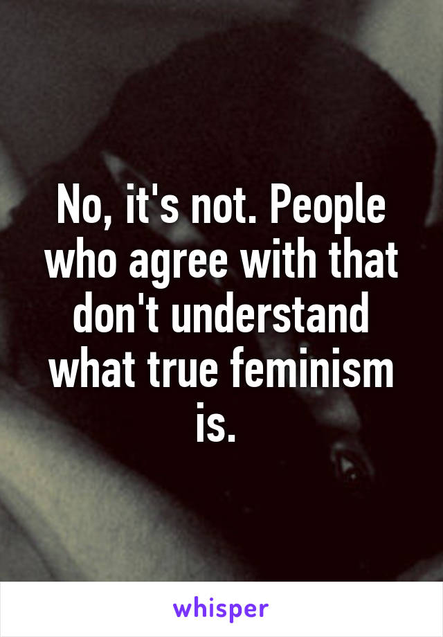 No, it's not. People who agree with that don't understand what true feminism is. 