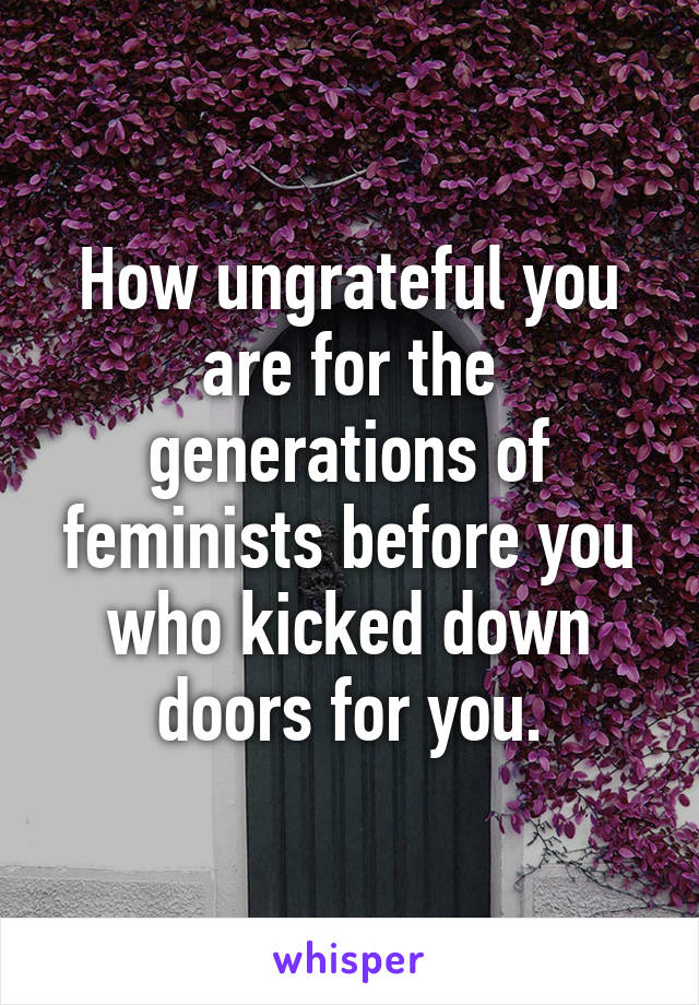 How ungrateful you are for the generations of feminists before you who kicked down doors for you.