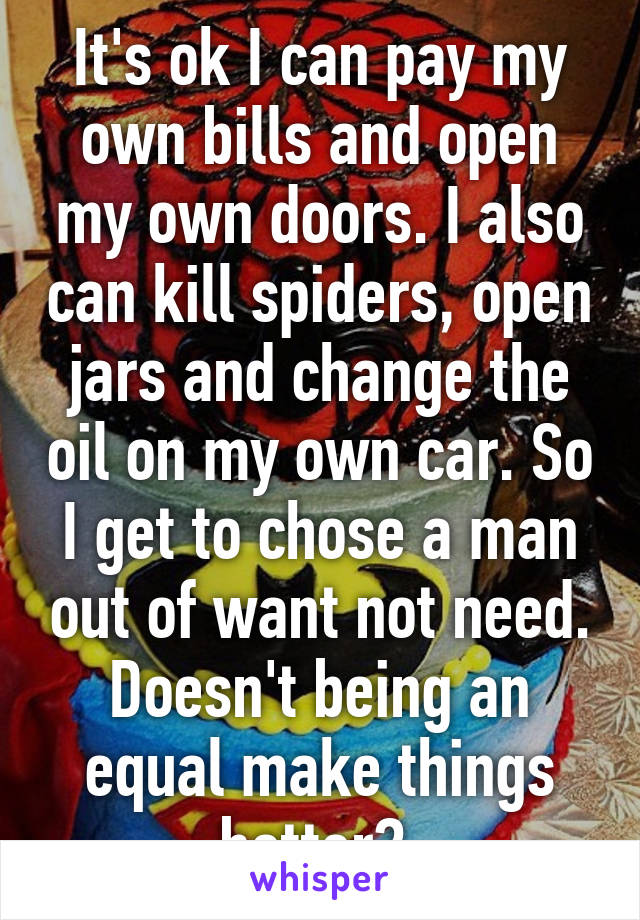 It's ok I can pay my own bills and open my own doors. I also can kill spiders, open jars and change the oil on my own car. So I get to chose a man out of want not need. Doesn't being an equal make things better? 