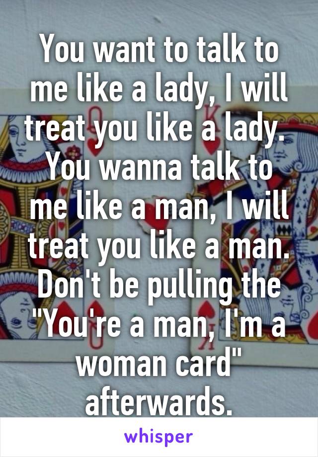 You want to talk to me like a lady, I will treat you like a lady. 
You wanna talk to me like a man, I will treat you like a man. Don't be pulling the "You're a man, I'm a woman card" afterwards.