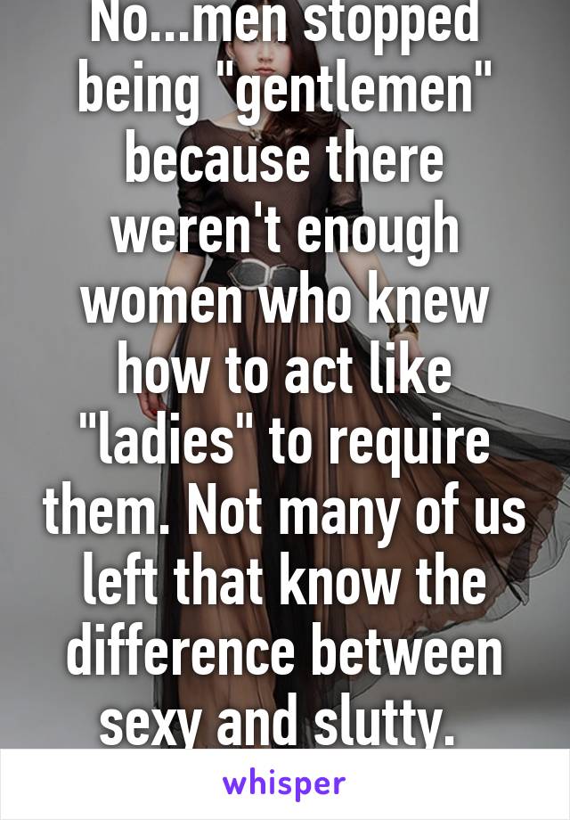 No...men stopped being "gentlemen" because there weren't enough women who knew how to act like "ladies" to require them. Not many of us left that know the difference between sexy and slutty. 
