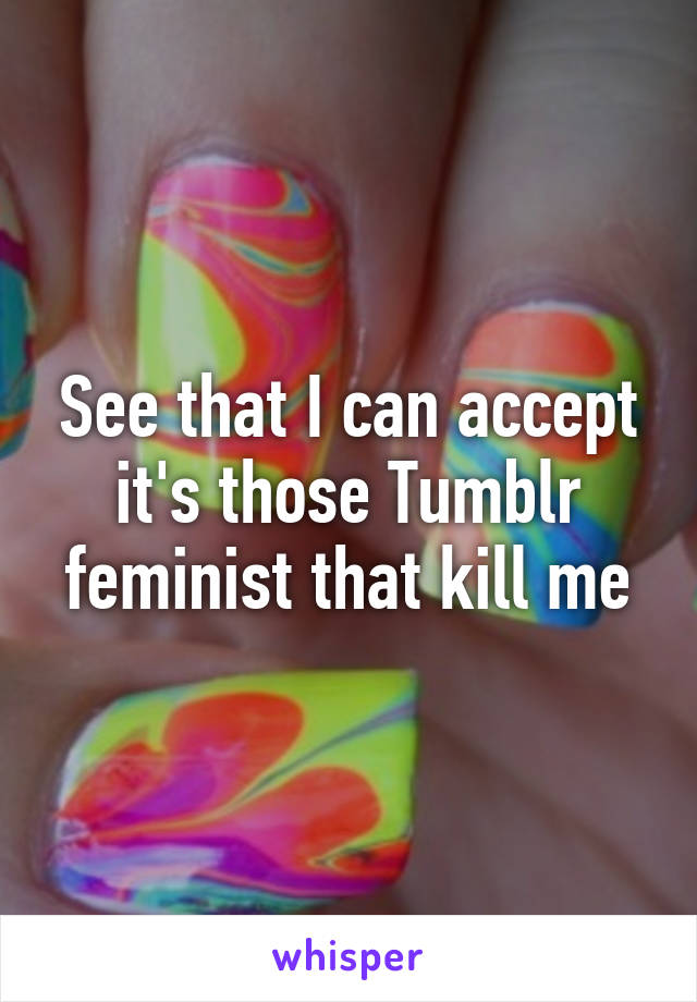 See that I can accept it's those Tumblr feminist that kill me