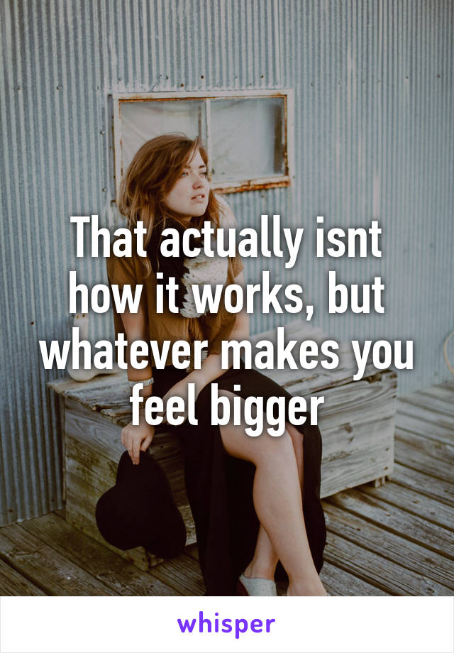 That actually isnt how it works, but whatever makes you feel bigger