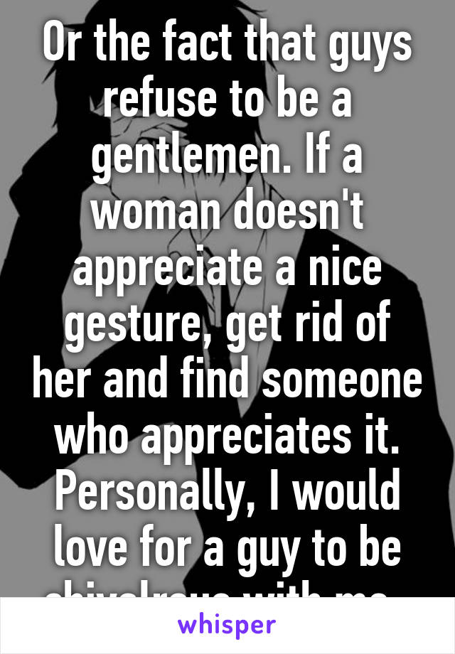 Or the fact that guys refuse to be a gentlemen. If a woman doesn't appreciate a nice gesture, get rid of her and find someone who appreciates it. Personally, I would love for a guy to be chivalrous with me. 