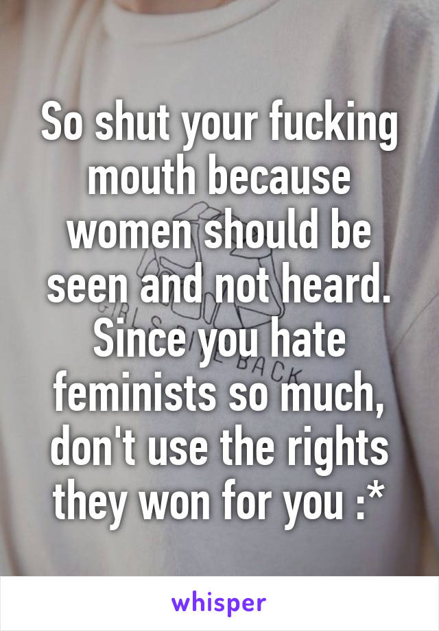 So shut your fucking mouth because women should be seen and not heard. Since you hate feminists so much, don't use the rights they won for you :*