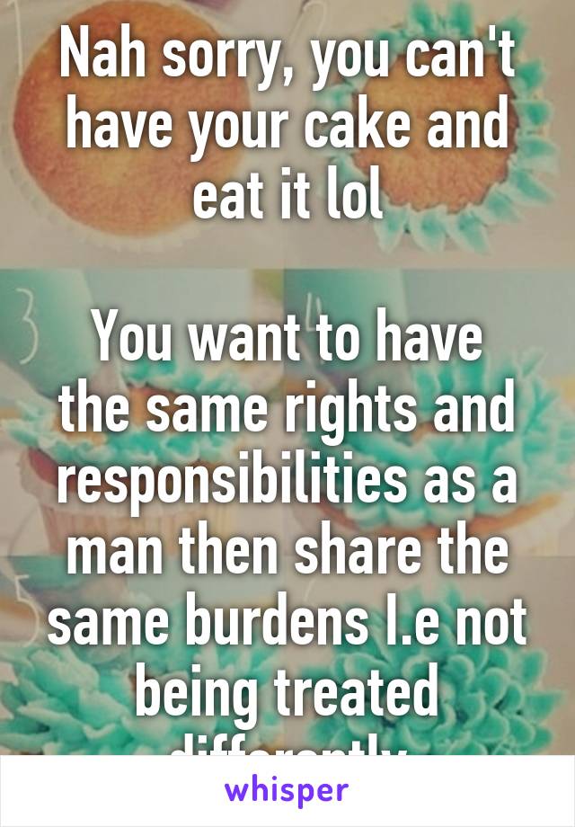 Nah sorry, you can't have your cake and eat it lol

You want to have the same rights and responsibilities as a man then share the same burdens I.e not being treated differently