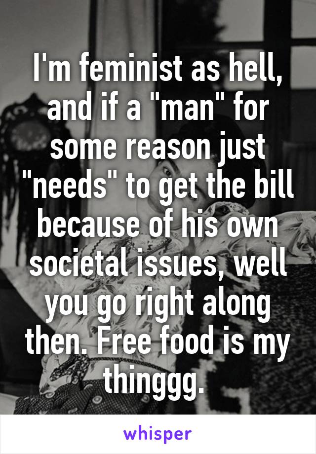 I'm feminist as hell, and if a "man" for some reason just "needs" to get the bill because of his own societal issues, well you go right along then. Free food is my thinggg. 