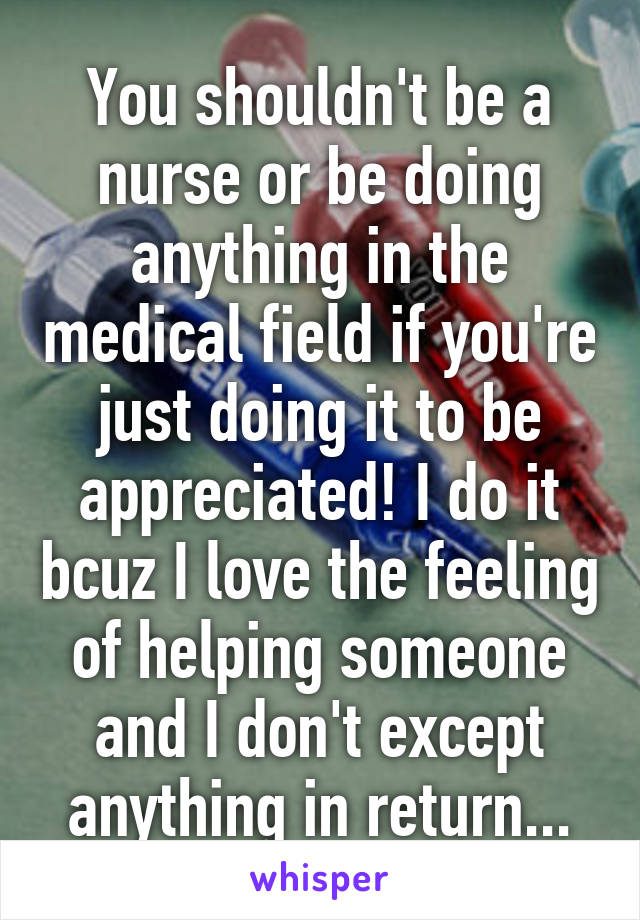 You shouldn't be a nurse or be doing anything in the medical field if you're just doing it to be appreciated! I do it bcuz I love the feeling of helping someone and I don't except anything in return...