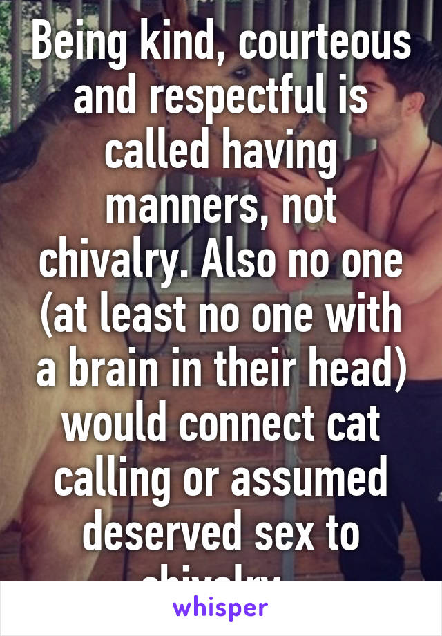 Being kind, courteous and respectful is called having manners, not chivalry. Also no one (at least no one with a brain in their head) would connect cat calling or assumed deserved sex to chivalry. 