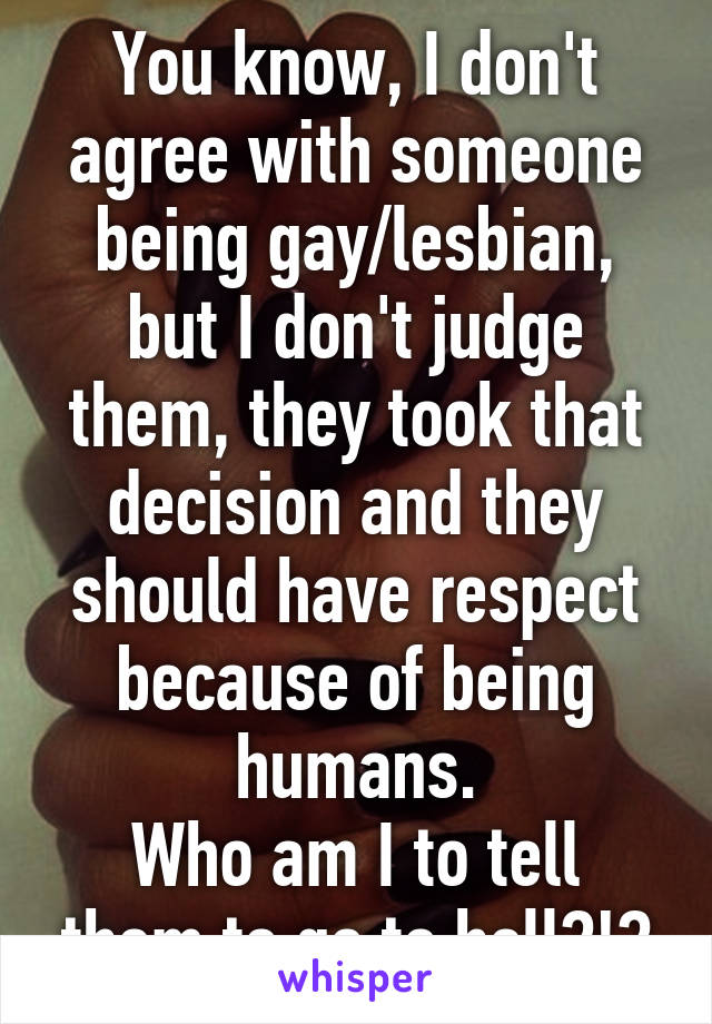 You know, I don't agree with someone being gay/lesbian, but I don't judge them, they took that decision and they should have respect because of being humans.
Who am I to tell them to go to hell?!?