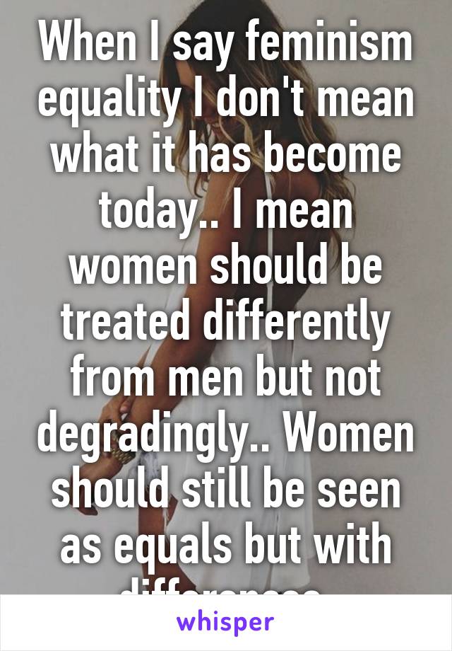 When I say feminism equality I don't mean what it has become today.. I mean women should be treated differently from men but not degradingly.. Women should still be seen as equals but with differences.