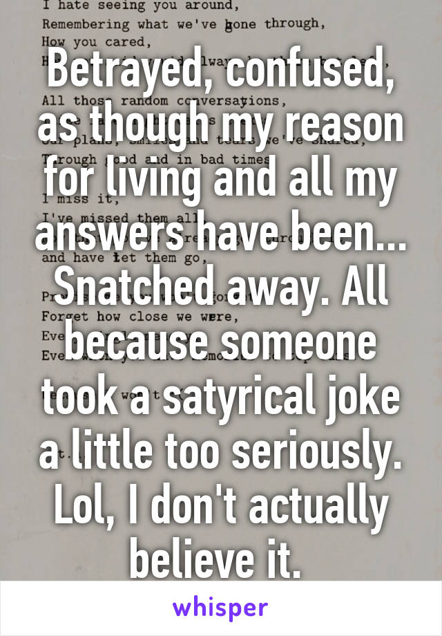 Betrayed, confused, as though my reason for living and all my answers have been... Snatched away. All because someone took a satyrical joke a little too seriously. Lol, I don't actually believe it. 