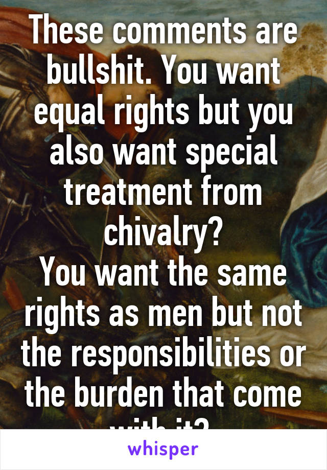 These comments are bullshit. You want equal rights but you also want special treatment from chivalry?
You want the same rights as men but not the responsibilities or the burden that come with it? 