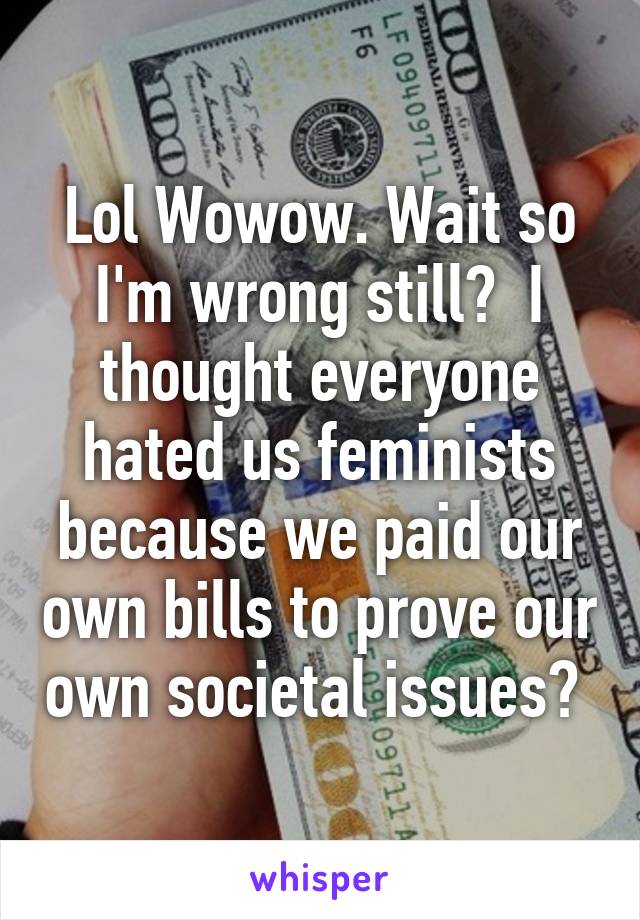 Lol Wowow. Wait so I'm wrong still?  I thought everyone hated us feminists because we paid our own bills to prove our own societal issues? 