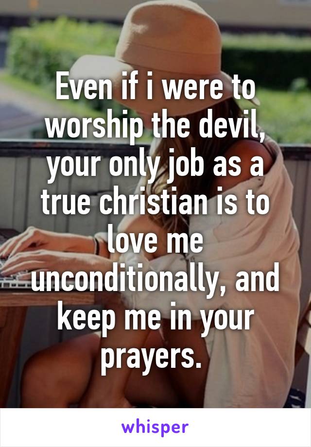 Even if i were to worship the devil, your only job as a true christian is to love me unconditionally, and keep me in your prayers. 