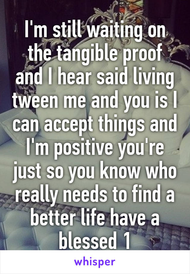 I'm still waiting on the tangible proof and I hear said living tween me and you is I can accept things and I'm positive you're just so you know who really needs to find a better life have a blessed 1