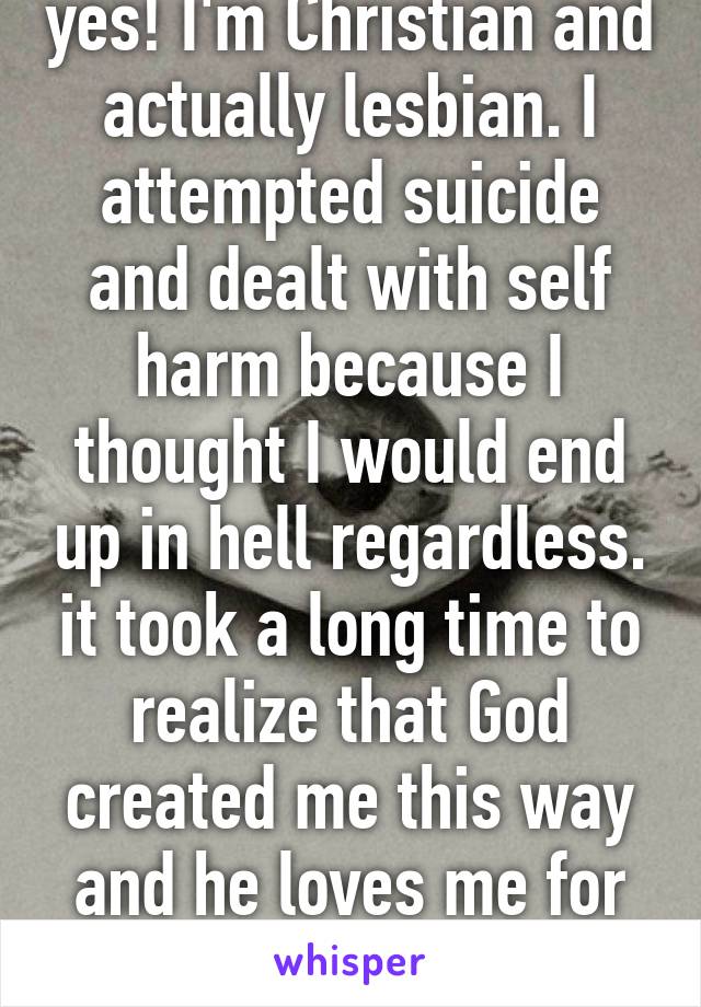 yes! I'm Christian and actually lesbian. I attempted suicide and dealt with self harm because I thought I would end up in hell regardless. it took a long time to realize that God created me this way and he loves me for me. 