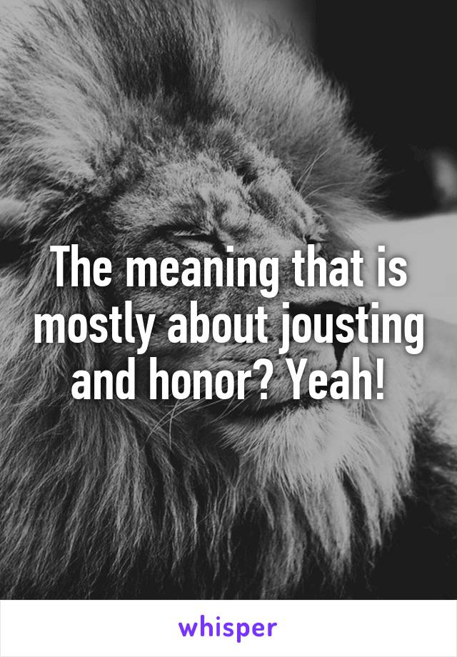 The meaning that is mostly about jousting and honor? Yeah!