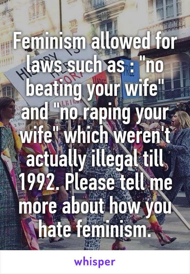 Feminism allowed for laws such as : "no beating your wife" and "no raping your wife" which weren't actually illegal till 1992. Please tell me more about how you hate feminism.