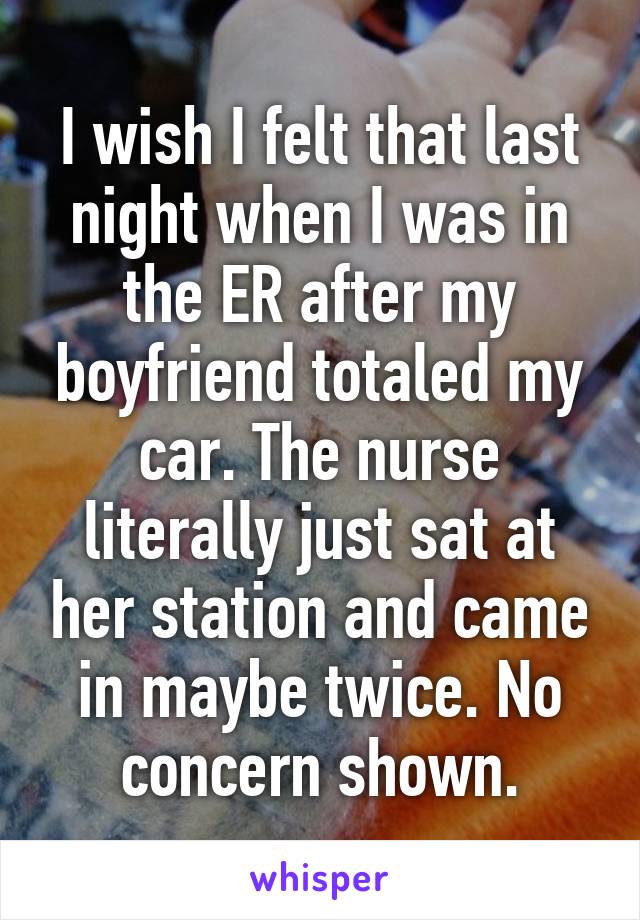 I wish I felt that last night when I was in the ER after my boyfriend totaled my car. The nurse literally just sat at her station and came in maybe twice. No concern shown.