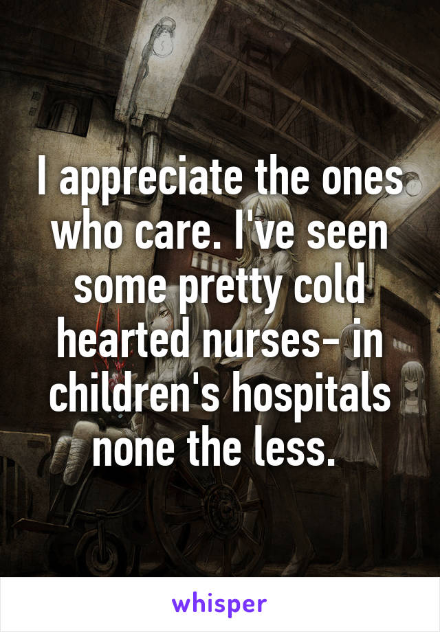 I appreciate the ones who care. I've seen some pretty cold hearted nurses- in children's hospitals none the less. 