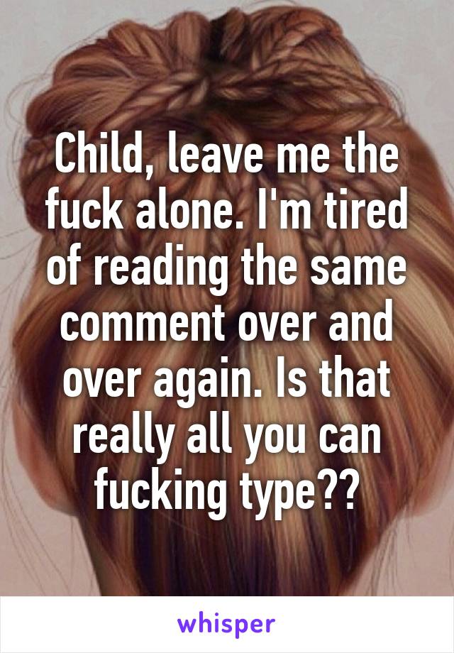 Child, leave me the fuck alone. I'm tired of reading the same comment over and over again. Is that really all you can fucking type??