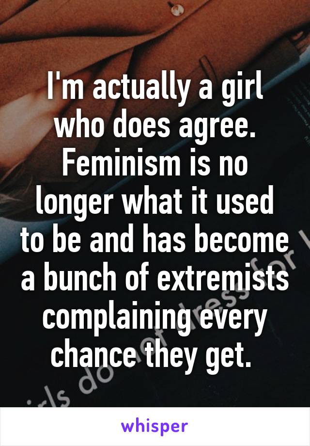 I'm actually a girl who does agree. Feminism is no longer what it used to be and has become a bunch of extremists complaining every chance they get. 