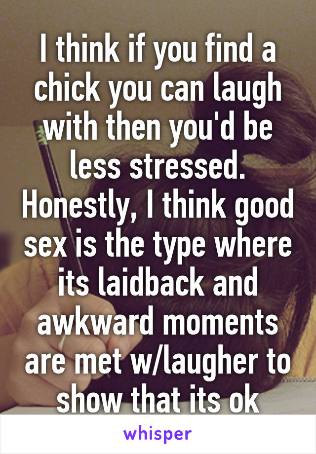 I think if you find a chick you can laugh with then you'd be less stressed. Honestly, I think good sex is the type where its laidback and awkward moments are met w/laugher to show that its ok