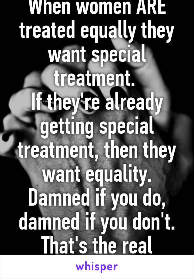 When women ARE treated equally they want special treatment. 
If they're already getting special treatment, then they want equality.
Damned if you do, damned if you don't.
That's the real feminism.