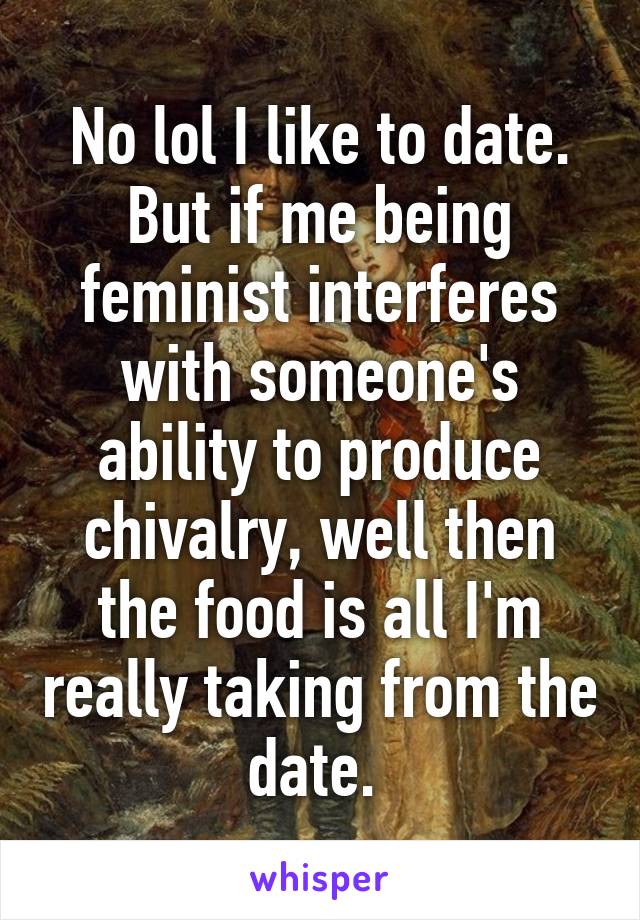 No lol I like to date. But if me being feminist interferes with someone's ability to produce chivalry, well then the food is all I'm really taking from the date. 